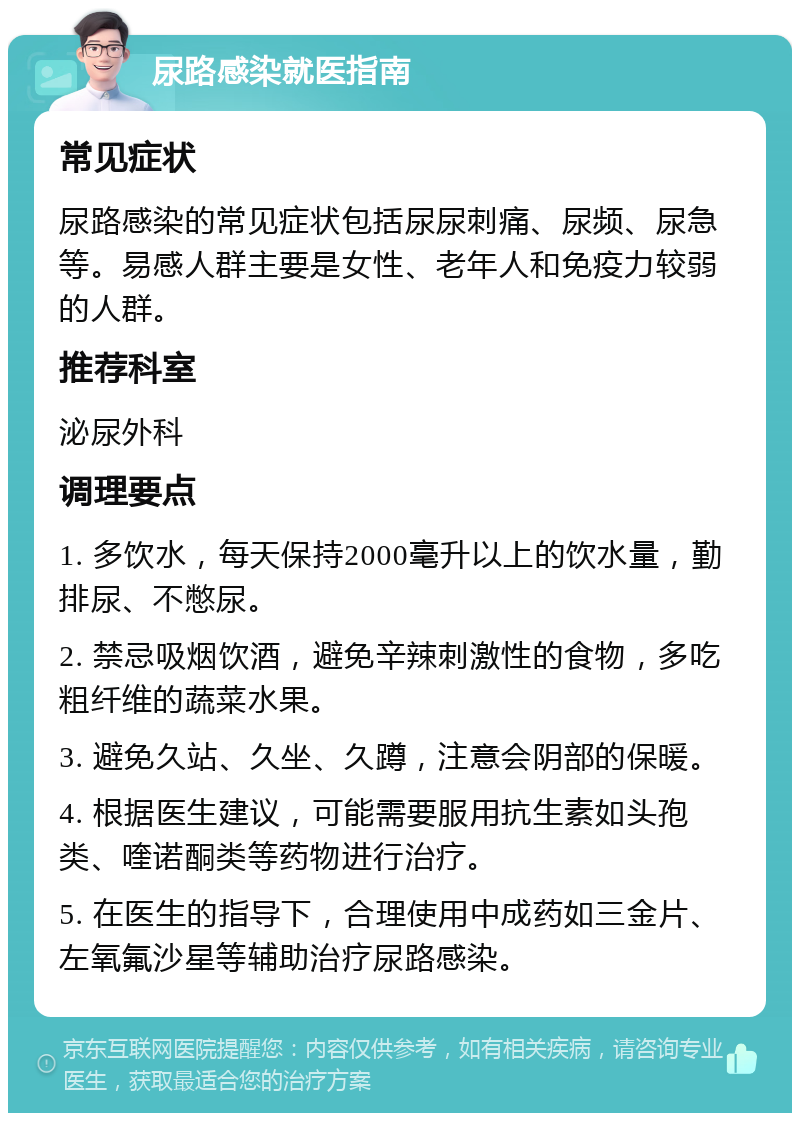 尿路感染就医指南 常见症状 尿路感染的常见症状包括尿尿刺痛、尿频、尿急等。易感人群主要是女性、老年人和免疫力较弱的人群。 推荐科室 泌尿外科 调理要点 1. 多饮水，每天保持2000毫升以上的饮水量，勤排尿、不憋尿。 2. 禁忌吸烟饮酒，避免辛辣刺激性的食物，多吃粗纤维的蔬菜水果。 3. 避免久站、久坐、久蹲，注意会阴部的保暖。 4. 根据医生建议，可能需要服用抗生素如头孢类、喹诺酮类等药物进行治疗。 5. 在医生的指导下，合理使用中成药如三金片、左氧氟沙星等辅助治疗尿路感染。