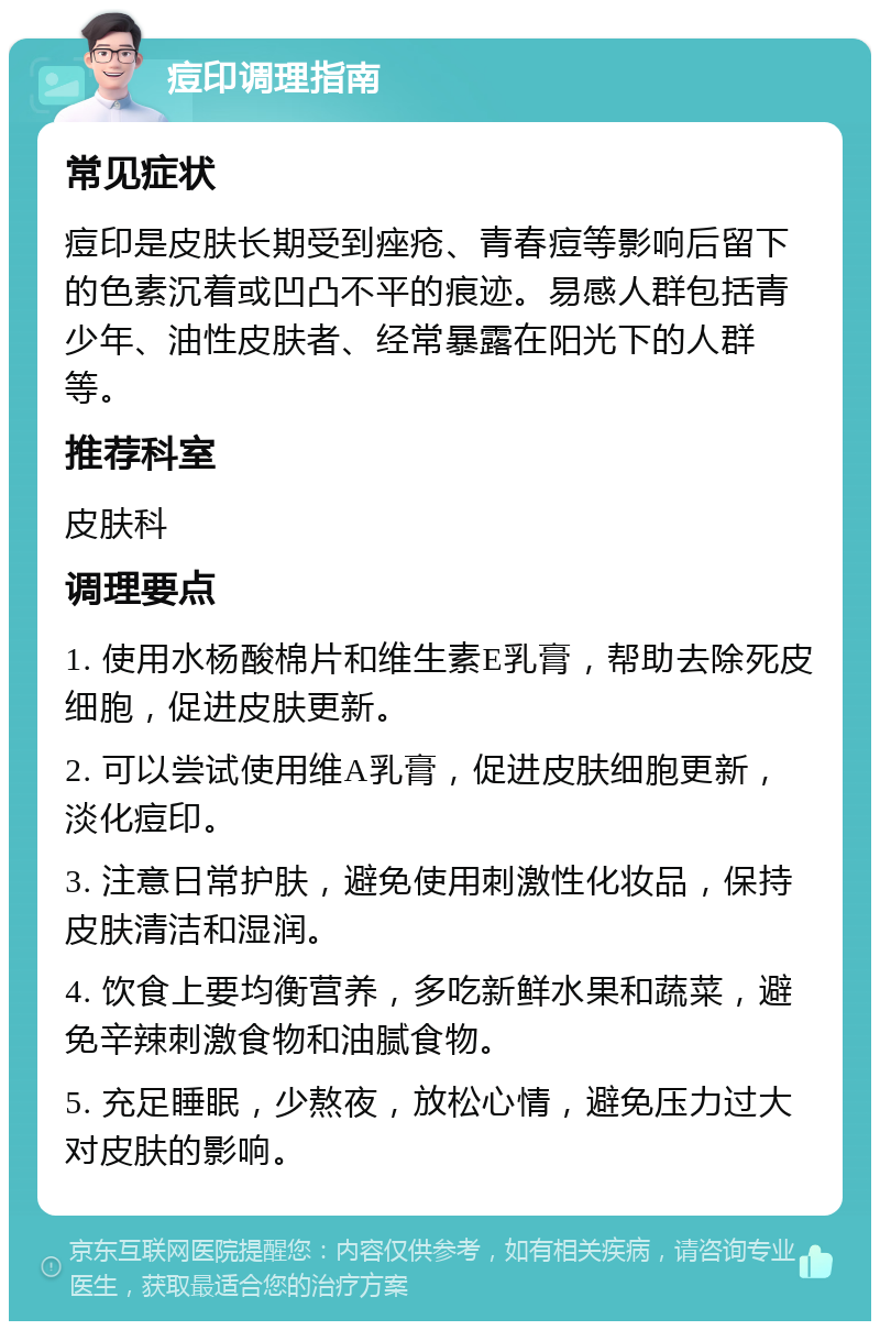 痘印调理指南 常见症状 痘印是皮肤长期受到痤疮、青春痘等影响后留下的色素沉着或凹凸不平的痕迹。易感人群包括青少年、油性皮肤者、经常暴露在阳光下的人群等。 推荐科室 皮肤科 调理要点 1. 使用水杨酸棉片和维生素E乳膏，帮助去除死皮细胞，促进皮肤更新。 2. 可以尝试使用维A乳膏，促进皮肤细胞更新，淡化痘印。 3. 注意日常护肤，避免使用刺激性化妆品，保持皮肤清洁和湿润。 4. 饮食上要均衡营养，多吃新鲜水果和蔬菜，避免辛辣刺激食物和油腻食物。 5. 充足睡眠，少熬夜，放松心情，避免压力过大对皮肤的影响。