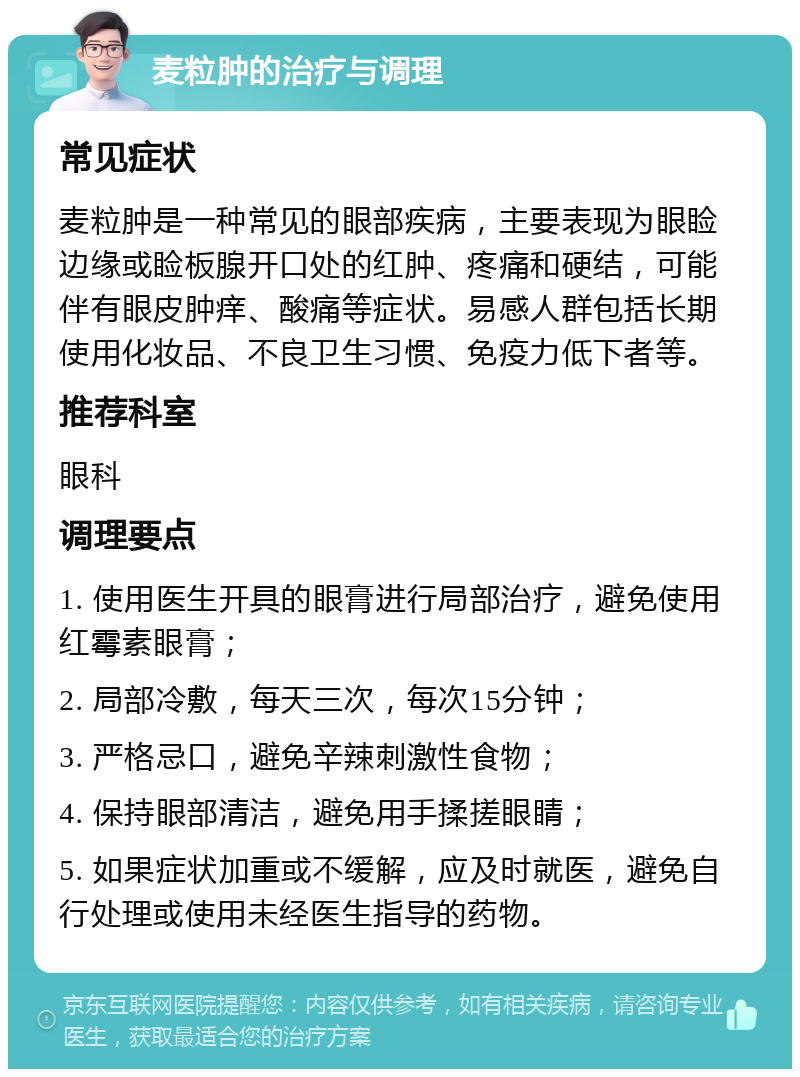 麦粒肿的治疗与调理 常见症状 麦粒肿是一种常见的眼部疾病，主要表现为眼睑边缘或睑板腺开口处的红肿、疼痛和硬结，可能伴有眼皮肿痒、酸痛等症状。易感人群包括长期使用化妆品、不良卫生习惯、免疫力低下者等。 推荐科室 眼科 调理要点 1. 使用医生开具的眼膏进行局部治疗，避免使用红霉素眼膏； 2. 局部冷敷，每天三次，每次15分钟； 3. 严格忌口，避免辛辣刺激性食物； 4. 保持眼部清洁，避免用手揉搓眼睛； 5. 如果症状加重或不缓解，应及时就医，避免自行处理或使用未经医生指导的药物。