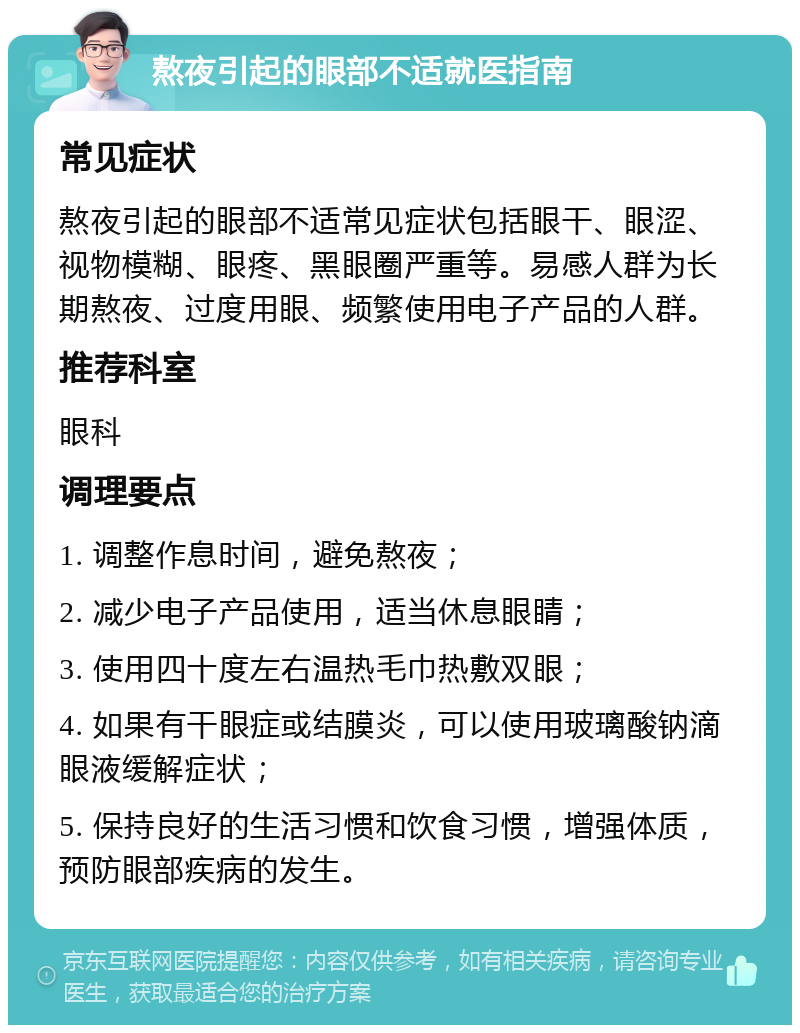 熬夜引起的眼部不适就医指南 常见症状 熬夜引起的眼部不适常见症状包括眼干、眼涩、视物模糊、眼疼、黑眼圈严重等。易感人群为长期熬夜、过度用眼、频繁使用电子产品的人群。 推荐科室 眼科 调理要点 1. 调整作息时间，避免熬夜； 2. 减少电子产品使用，适当休息眼睛； 3. 使用四十度左右温热毛巾热敷双眼； 4. 如果有干眼症或结膜炎，可以使用玻璃酸钠滴眼液缓解症状； 5. 保持良好的生活习惯和饮食习惯，增强体质，预防眼部疾病的发生。