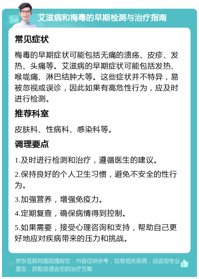 艾滋病和梅毒的早期检测与治疗指南 常见症状 梅毒的早期症状可能包括无痛的溃疡、皮疹、发热、头痛等。艾滋病的早期症状可能包括发热、喉咙痛、淋巴结肿大等。这些症状并不特异，易被忽视或误诊，因此如果有高危性行为，应及时进行检测。 推荐科室 皮肤科、性病科、感染科等。 调理要点 1.及时进行检测和治疗，遵循医生的建议。 2.保持良好的个人卫生习惯，避免不安全的性行为。 3.加强营养，增强免疫力。 4.定期复查，确保病情得到控制。 5.如果需要，接受心理咨询和支持，帮助自己更好地应对疾病带来的压力和挑战。