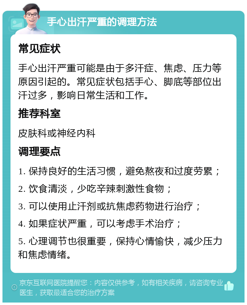 手心出汗严重的调理方法 常见症状 手心出汗严重可能是由于多汗症、焦虑、压力等原因引起的。常见症状包括手心、脚底等部位出汗过多，影响日常生活和工作。 推荐科室 皮肤科或神经内科 调理要点 1. 保持良好的生活习惯，避免熬夜和过度劳累； 2. 饮食清淡，少吃辛辣刺激性食物； 3. 可以使用止汗剂或抗焦虑药物进行治疗； 4. 如果症状严重，可以考虑手术治疗； 5. 心理调节也很重要，保持心情愉快，减少压力和焦虑情绪。