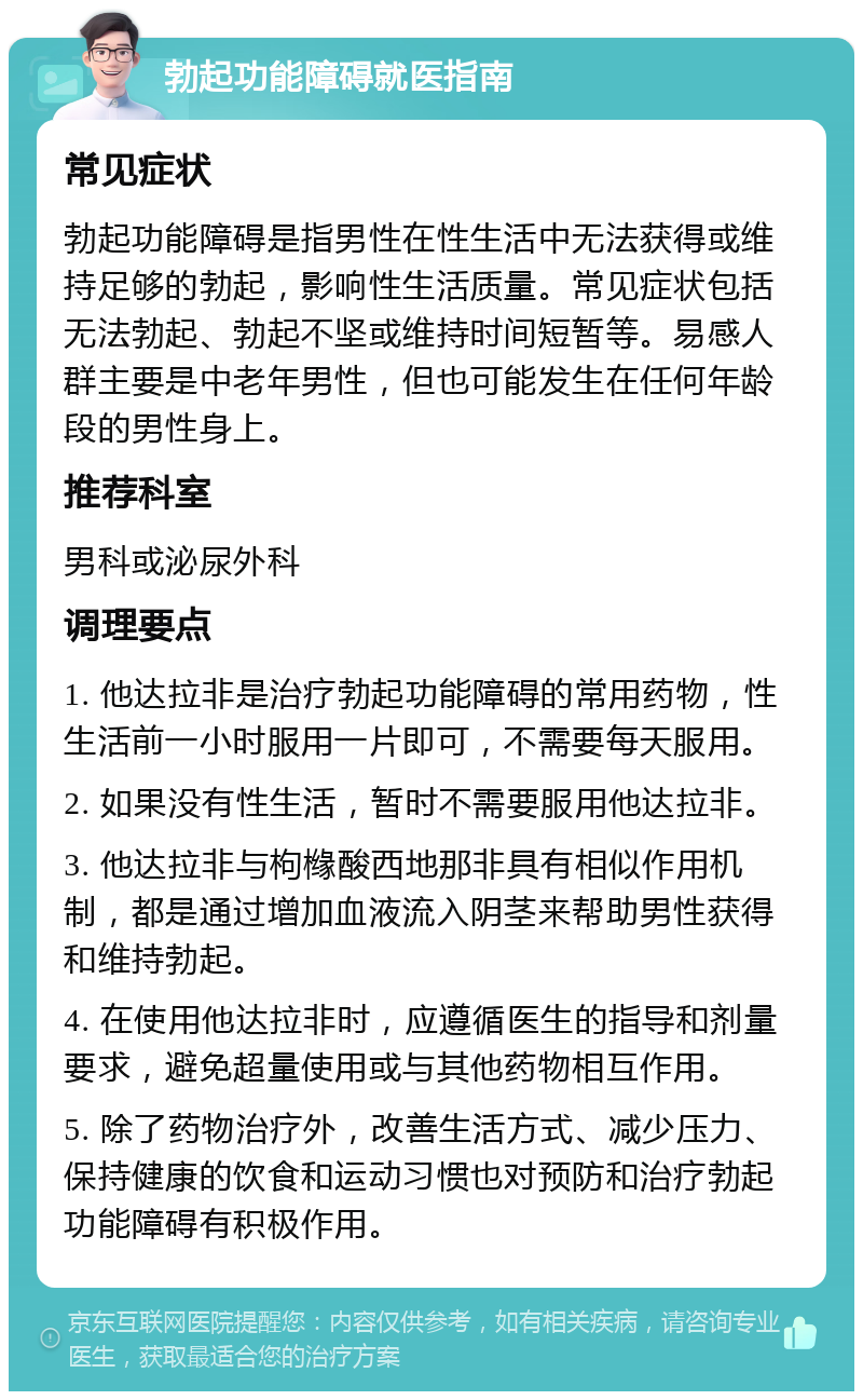 勃起功能障碍就医指南 常见症状 勃起功能障碍是指男性在性生活中无法获得或维持足够的勃起，影响性生活质量。常见症状包括无法勃起、勃起不坚或维持时间短暂等。易感人群主要是中老年男性，但也可能发生在任何年龄段的男性身上。 推荐科室 男科或泌尿外科 调理要点 1. 他达拉非是治疗勃起功能障碍的常用药物，性生活前一小时服用一片即可，不需要每天服用。 2. 如果没有性生活，暂时不需要服用他达拉非。 3. 他达拉非与枸橼酸西地那非具有相似作用机制，都是通过增加血液流入阴茎来帮助男性获得和维持勃起。 4. 在使用他达拉非时，应遵循医生的指导和剂量要求，避免超量使用或与其他药物相互作用。 5. 除了药物治疗外，改善生活方式、减少压力、保持健康的饮食和运动习惯也对预防和治疗勃起功能障碍有积极作用。