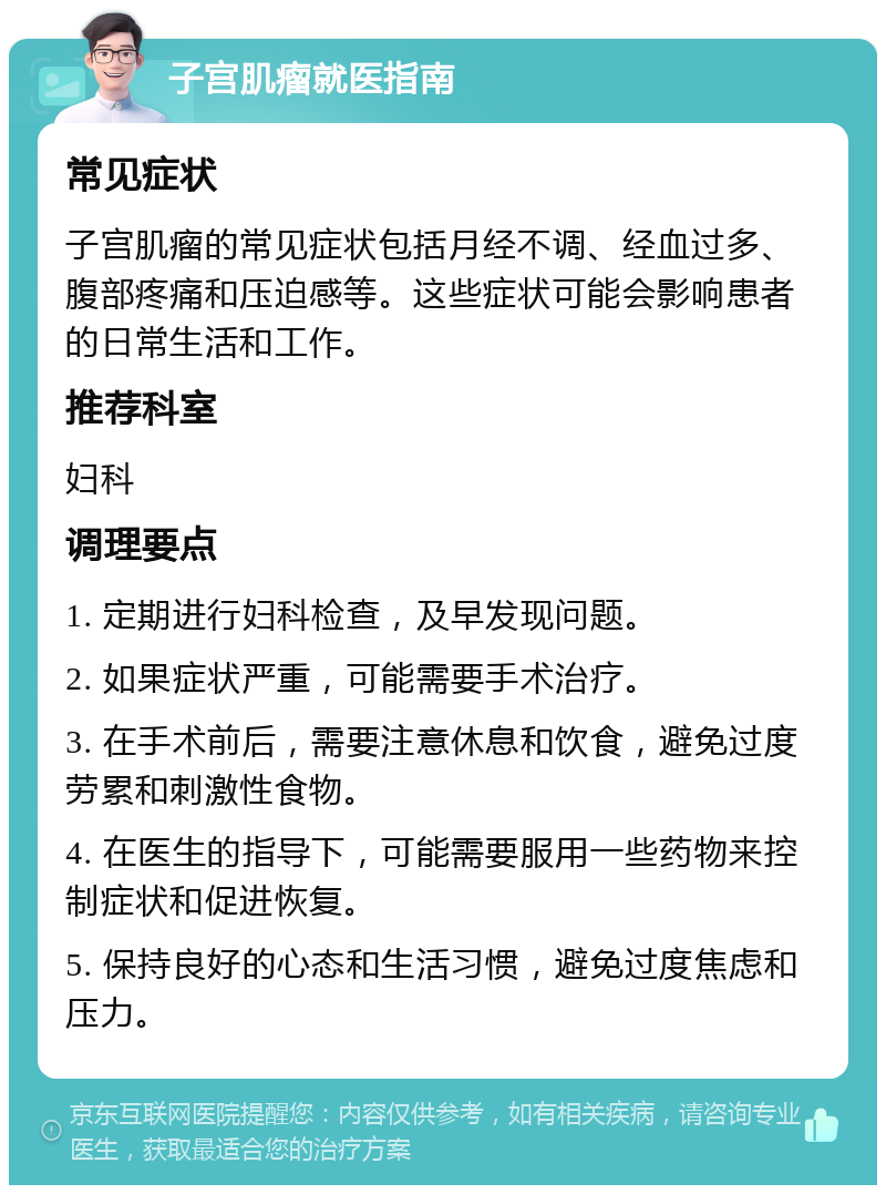 子宫肌瘤就医指南 常见症状 子宫肌瘤的常见症状包括月经不调、经血过多、腹部疼痛和压迫感等。这些症状可能会影响患者的日常生活和工作。 推荐科室 妇科 调理要点 1. 定期进行妇科检查，及早发现问题。 2. 如果症状严重，可能需要手术治疗。 3. 在手术前后，需要注意休息和饮食，避免过度劳累和刺激性食物。 4. 在医生的指导下，可能需要服用一些药物来控制症状和促进恢复。 5. 保持良好的心态和生活习惯，避免过度焦虑和压力。