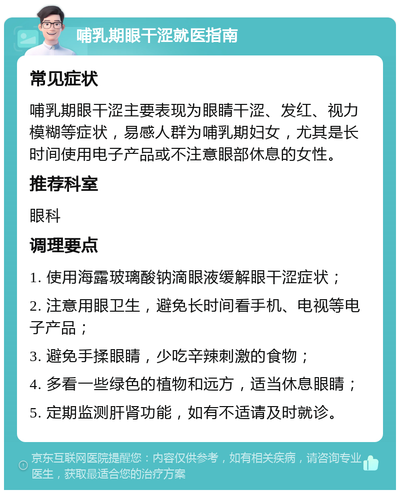 哺乳期眼干涩就医指南 常见症状 哺乳期眼干涩主要表现为眼睛干涩、发红、视力模糊等症状，易感人群为哺乳期妇女，尤其是长时间使用电子产品或不注意眼部休息的女性。 推荐科室 眼科 调理要点 1. 使用海露玻璃酸钠滴眼液缓解眼干涩症状； 2. 注意用眼卫生，避免长时间看手机、电视等电子产品； 3. 避免手揉眼睛，少吃辛辣刺激的食物； 4. 多看一些绿色的植物和远方，适当休息眼睛； 5. 定期监测肝肾功能，如有不适请及时就诊。