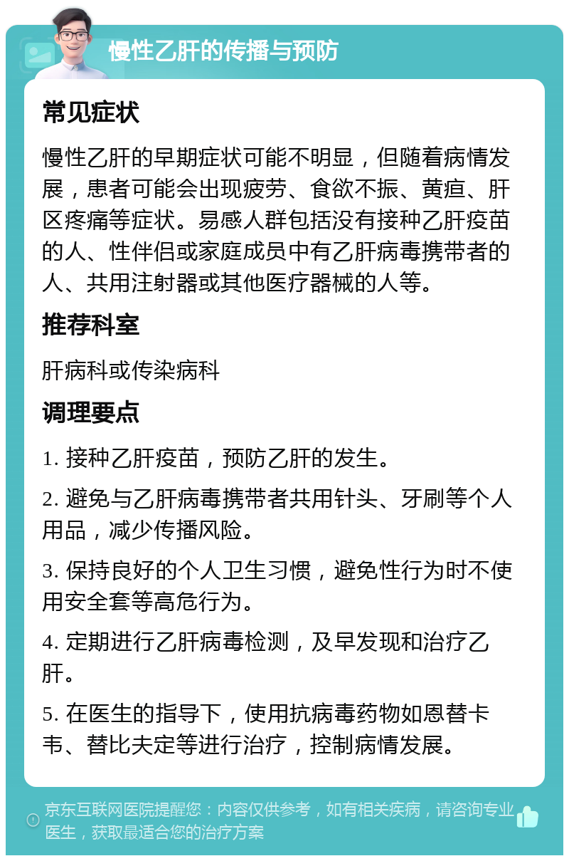 慢性乙肝的传播与预防 常见症状 慢性乙肝的早期症状可能不明显，但随着病情发展，患者可能会出现疲劳、食欲不振、黄疸、肝区疼痛等症状。易感人群包括没有接种乙肝疫苗的人、性伴侣或家庭成员中有乙肝病毒携带者的人、共用注射器或其他医疗器械的人等。 推荐科室 肝病科或传染病科 调理要点 1. 接种乙肝疫苗，预防乙肝的发生。 2. 避免与乙肝病毒携带者共用针头、牙刷等个人用品，减少传播风险。 3. 保持良好的个人卫生习惯，避免性行为时不使用安全套等高危行为。 4. 定期进行乙肝病毒检测，及早发现和治疗乙肝。 5. 在医生的指导下，使用抗病毒药物如恩替卡韦、替比夫定等进行治疗，控制病情发展。