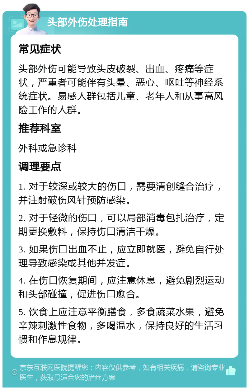 头部外伤处理指南 常见症状 头部外伤可能导致头皮破裂、出血、疼痛等症状，严重者可能伴有头晕、恶心、呕吐等神经系统症状。易感人群包括儿童、老年人和从事高风险工作的人群。 推荐科室 外科或急诊科 调理要点 1. 对于较深或较大的伤口，需要清创缝合治疗，并注射破伤风针预防感染。 2. 对于轻微的伤口，可以局部消毒包扎治疗，定期更换敷料，保持伤口清洁干燥。 3. 如果伤口出血不止，应立即就医，避免自行处理导致感染或其他并发症。 4. 在伤口恢复期间，应注意休息，避免剧烈运动和头部碰撞，促进伤口愈合。 5. 饮食上应注意平衡膳食，多食蔬菜水果，避免辛辣刺激性食物，多喝温水，保持良好的生活习惯和作息规律。