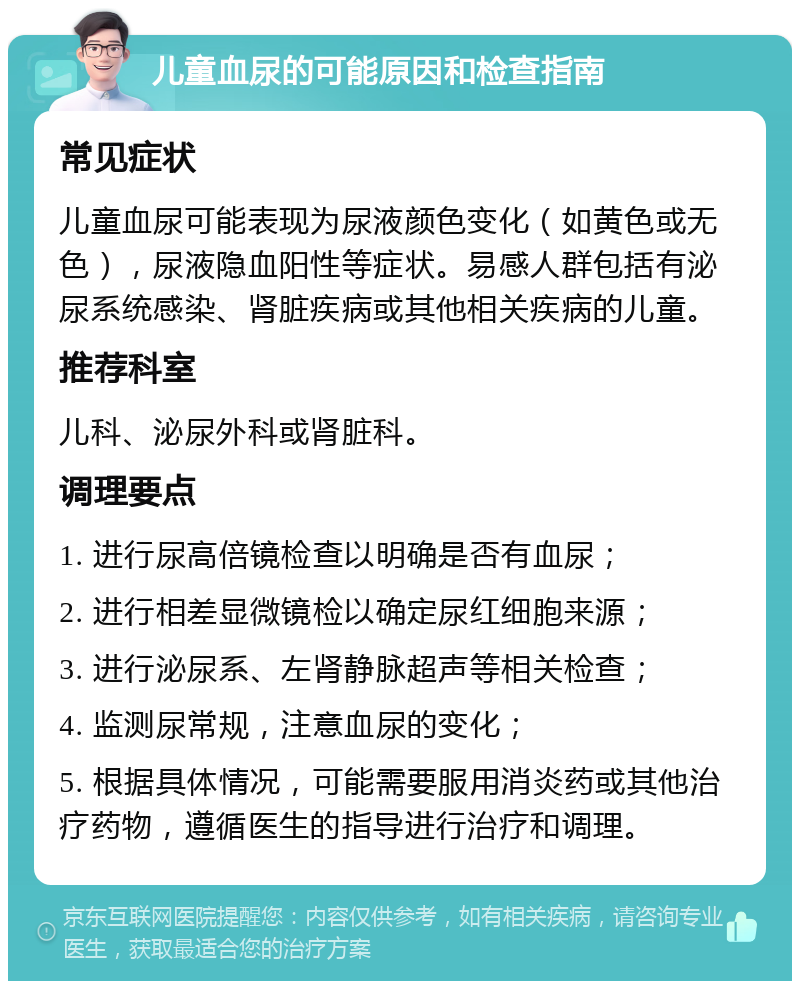 儿童血尿的可能原因和检查指南 常见症状 儿童血尿可能表现为尿液颜色变化（如黄色或无色），尿液隐血阳性等症状。易感人群包括有泌尿系统感染、肾脏疾病或其他相关疾病的儿童。 推荐科室 儿科、泌尿外科或肾脏科。 调理要点 1. 进行尿高倍镜检查以明确是否有血尿； 2. 进行相差显微镜检以确定尿红细胞来源； 3. 进行泌尿系、左肾静脉超声等相关检查； 4. 监测尿常规，注意血尿的变化； 5. 根据具体情况，可能需要服用消炎药或其他治疗药物，遵循医生的指导进行治疗和调理。