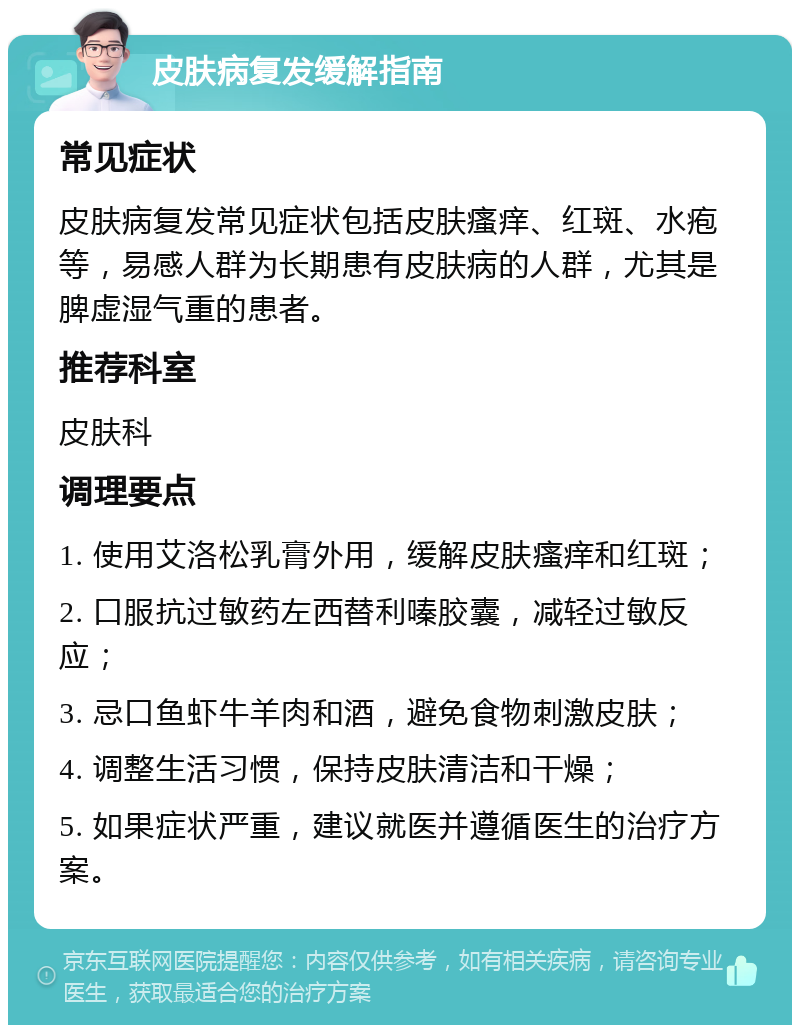 皮肤病复发缓解指南 常见症状 皮肤病复发常见症状包括皮肤瘙痒、红斑、水疱等，易感人群为长期患有皮肤病的人群，尤其是脾虚湿气重的患者。 推荐科室 皮肤科 调理要点 1. 使用艾洛松乳膏外用，缓解皮肤瘙痒和红斑； 2. 口服抗过敏药左西替利嗪胶囊，减轻过敏反应； 3. 忌口鱼虾牛羊肉和酒，避免食物刺激皮肤； 4. 调整生活习惯，保持皮肤清洁和干燥； 5. 如果症状严重，建议就医并遵循医生的治疗方案。