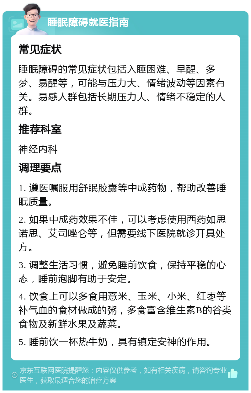 睡眠障碍就医指南 常见症状 睡眠障碍的常见症状包括入睡困难、早醒、多梦、易醒等，可能与压力大、情绪波动等因素有关。易感人群包括长期压力大、情绪不稳定的人群。 推荐科室 神经内科 调理要点 1. 遵医嘱服用舒眠胶囊等中成药物，帮助改善睡眠质量。 2. 如果中成药效果不佳，可以考虑使用西药如思诺思、艾司唑仑等，但需要线下医院就诊开具处方。 3. 调整生活习惯，避免睡前饮食，保持平稳的心态，睡前泡脚有助于安定。 4. 饮食上可以多食用薏米、玉米、小米、红枣等补气血的食材做成的粥，多食富含维生素B的谷类食物及新鲜水果及蔬菜。 5. 睡前饮一杯热牛奶，具有镇定安神的作用。