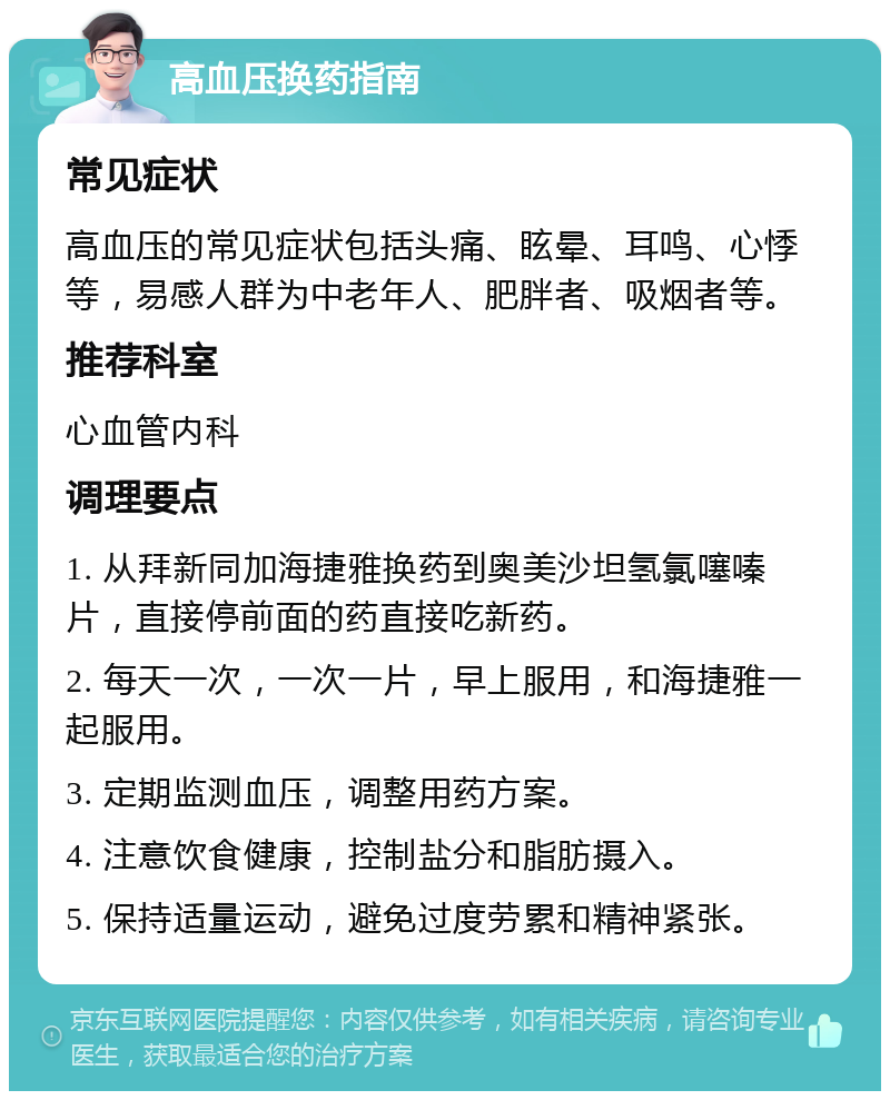 高血压换药指南 常见症状 高血压的常见症状包括头痛、眩晕、耳鸣、心悸等，易感人群为中老年人、肥胖者、吸烟者等。 推荐科室 心血管内科 调理要点 1. 从拜新同加海捷雅换药到奥美沙坦氢氯噻嗪片，直接停前面的药直接吃新药。 2. 每天一次，一次一片，早上服用，和海捷雅一起服用。 3. 定期监测血压，调整用药方案。 4. 注意饮食健康，控制盐分和脂肪摄入。 5. 保持适量运动，避免过度劳累和精神紧张。