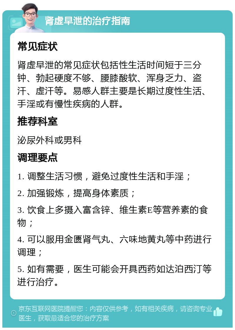 肾虚早泄的治疗指南 常见症状 肾虚早泄的常见症状包括性生活时间短于三分钟、勃起硬度不够、腰膝酸软、浑身乏力、盗汗、虚汗等。易感人群主要是长期过度性生活、手淫或有慢性疾病的人群。 推荐科室 泌尿外科或男科 调理要点 1. 调整生活习惯，避免过度性生活和手淫； 2. 加强锻炼，提高身体素质； 3. 饮食上多摄入富含锌、维生素E等营养素的食物； 4. 可以服用金匮肾气丸、六味地黄丸等中药进行调理； 5. 如有需要，医生可能会开具西药如达泊西汀等进行治疗。