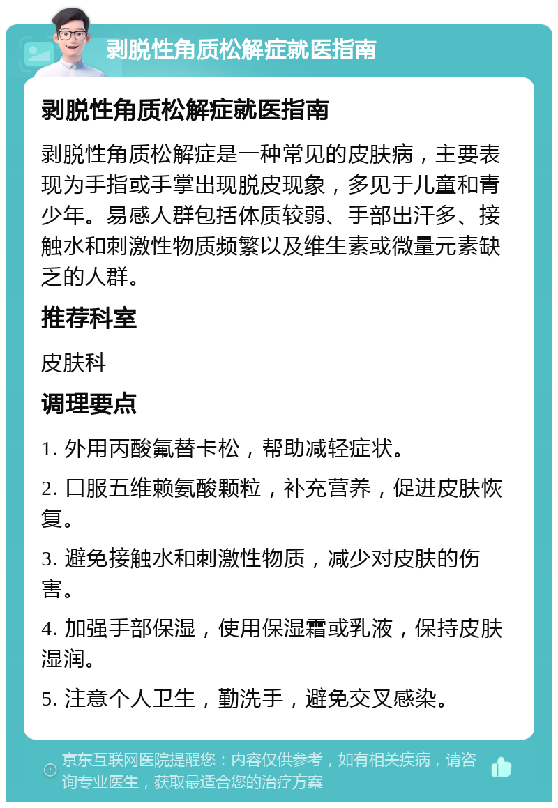 剥脱性角质松解症就医指南 剥脱性角质松解症就医指南 剥脱性角质松解症是一种常见的皮肤病，主要表现为手指或手掌出现脱皮现象，多见于儿童和青少年。易感人群包括体质较弱、手部出汗多、接触水和刺激性物质频繁以及维生素或微量元素缺乏的人群。 推荐科室 皮肤科 调理要点 1. 外用丙酸氟替卡松，帮助减轻症状。 2. 口服五维赖氨酸颗粒，补充营养，促进皮肤恢复。 3. 避免接触水和刺激性物质，减少对皮肤的伤害。 4. 加强手部保湿，使用保湿霜或乳液，保持皮肤湿润。 5. 注意个人卫生，勤洗手，避免交叉感染。