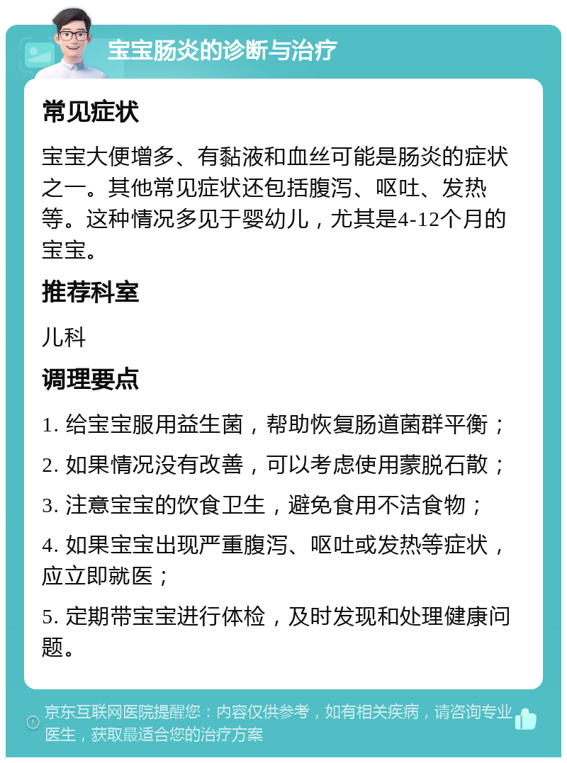 宝宝肠炎的诊断与治疗 常见症状 宝宝大便增多、有黏液和血丝可能是肠炎的症状之一。其他常见症状还包括腹泻、呕吐、发热等。这种情况多见于婴幼儿，尤其是4-12个月的宝宝。 推荐科室 儿科 调理要点 1. 给宝宝服用益生菌，帮助恢复肠道菌群平衡； 2. 如果情况没有改善，可以考虑使用蒙脱石散； 3. 注意宝宝的饮食卫生，避免食用不洁食物； 4. 如果宝宝出现严重腹泻、呕吐或发热等症状，应立即就医； 5. 定期带宝宝进行体检，及时发现和处理健康问题。