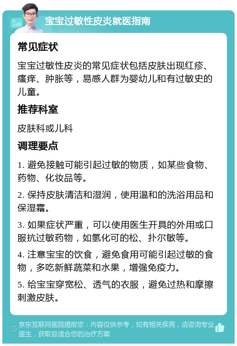 宝宝过敏性皮炎就医指南 常见症状 宝宝过敏性皮炎的常见症状包括皮肤出现红疹、瘙痒、肿胀等，易感人群为婴幼儿和有过敏史的儿童。 推荐科室 皮肤科或儿科 调理要点 1. 避免接触可能引起过敏的物质，如某些食物、药物、化妆品等。 2. 保持皮肤清洁和湿润，使用温和的洗浴用品和保湿霜。 3. 如果症状严重，可以使用医生开具的外用或口服抗过敏药物，如氢化可的松、扑尔敏等。 4. 注意宝宝的饮食，避免食用可能引起过敏的食物，多吃新鲜蔬菜和水果，增强免疫力。 5. 给宝宝穿宽松、透气的衣服，避免过热和摩擦刺激皮肤。