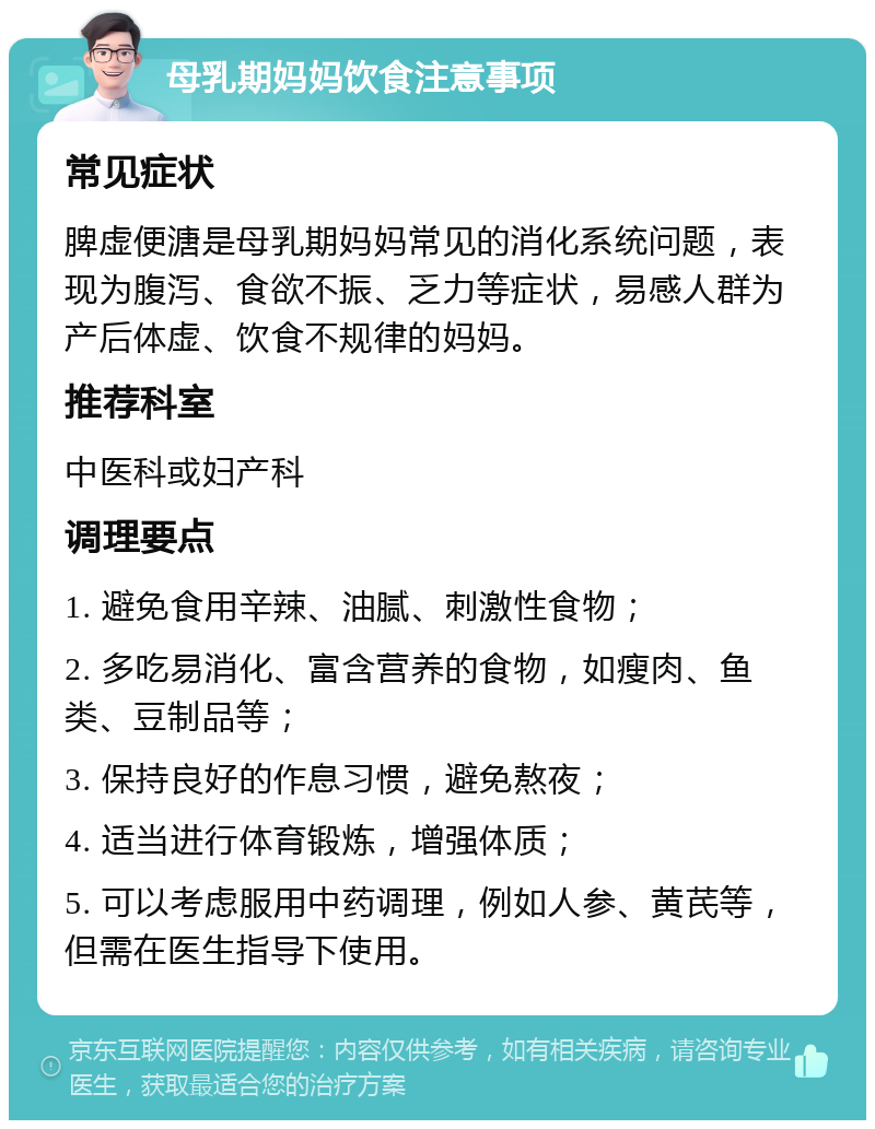 母乳期妈妈饮食注意事项 常见症状 脾虚便溏是母乳期妈妈常见的消化系统问题，表现为腹泻、食欲不振、乏力等症状，易感人群为产后体虚、饮食不规律的妈妈。 推荐科室 中医科或妇产科 调理要点 1. 避免食用辛辣、油腻、刺激性食物； 2. 多吃易消化、富含营养的食物，如瘦肉、鱼类、豆制品等； 3. 保持良好的作息习惯，避免熬夜； 4. 适当进行体育锻炼，增强体质； 5. 可以考虑服用中药调理，例如人参、黄芪等，但需在医生指导下使用。