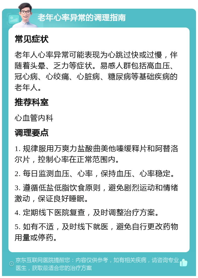 老年心率异常的调理指南 常见症状 老年人心率异常可能表现为心跳过快或过慢，伴随着头晕、乏力等症状。易感人群包括高血压、冠心病、心绞痛、心脏病、糖尿病等基础疾病的老年人。 推荐科室 心血管内科 调理要点 1. 规律服用万爽力盐酸曲美他嗪缓释片和阿替洛尔片，控制心率在正常范围内。 2. 每日监测血压、心率，保持血压、心率稳定。 3. 遵循低盐低脂饮食原则，避免剧烈运动和情绪激动，保证良好睡眠。 4. 定期线下医院复查，及时调整治疗方案。 5. 如有不适，及时线下就医，避免自行更改药物用量或停药。