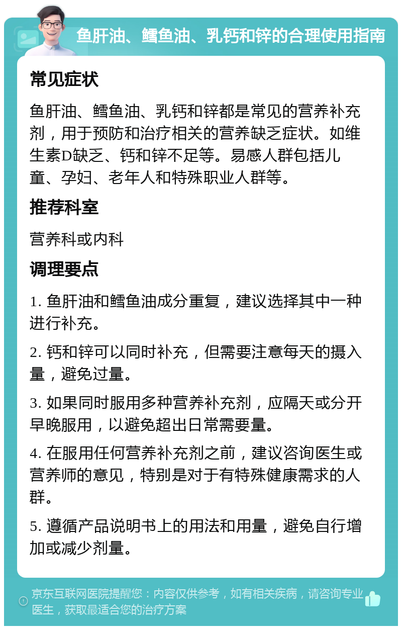 鱼肝油、鳕鱼油、乳钙和锌的合理使用指南 常见症状 鱼肝油、鳕鱼油、乳钙和锌都是常见的营养补充剂，用于预防和治疗相关的营养缺乏症状。如维生素D缺乏、钙和锌不足等。易感人群包括儿童、孕妇、老年人和特殊职业人群等。 推荐科室 营养科或内科 调理要点 1. 鱼肝油和鳕鱼油成分重复，建议选择其中一种进行补充。 2. 钙和锌可以同时补充，但需要注意每天的摄入量，避免过量。 3. 如果同时服用多种营养补充剂，应隔天或分开早晚服用，以避免超出日常需要量。 4. 在服用任何营养补充剂之前，建议咨询医生或营养师的意见，特别是对于有特殊健康需求的人群。 5. 遵循产品说明书上的用法和用量，避免自行增加或减少剂量。