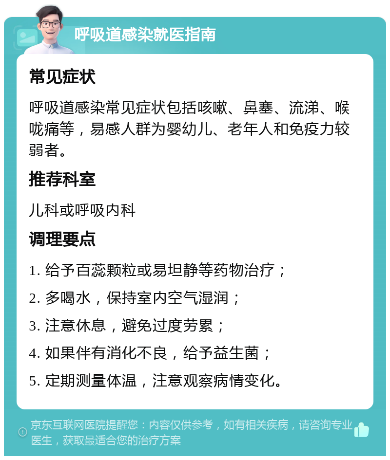 呼吸道感染就医指南 常见症状 呼吸道感染常见症状包括咳嗽、鼻塞、流涕、喉咙痛等，易感人群为婴幼儿、老年人和免疫力较弱者。 推荐科室 儿科或呼吸内科 调理要点 1. 给予百蕊颗粒或易坦静等药物治疗； 2. 多喝水，保持室内空气湿润； 3. 注意休息，避免过度劳累； 4. 如果伴有消化不良，给予益生菌； 5. 定期测量体温，注意观察病情变化。