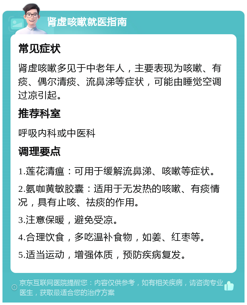 肾虚咳嗽就医指南 常见症状 肾虚咳嗽多见于中老年人，主要表现为咳嗽、有痰、偶尔清痰、流鼻涕等症状，可能由睡觉空调过凉引起。 推荐科室 呼吸内科或中医科 调理要点 1.莲花清瘟：可用于缓解流鼻涕、咳嗽等症状。 2.氨咖黄敏胶囊：适用于无发热的咳嗽、有痰情况，具有止咳、祛痰的作用。 3.注意保暖，避免受凉。 4.合理饮食，多吃温补食物，如姜、红枣等。 5.适当运动，增强体质，预防疾病复发。