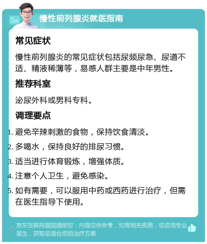 慢性前列腺炎就医指南 常见症状 慢性前列腺炎的常见症状包括尿频尿急、尿道不适、精液稀薄等，易感人群主要是中年男性。 推荐科室 泌尿外科或男科专科。 调理要点 避免辛辣刺激的食物，保持饮食清淡。 多喝水，保持良好的排尿习惯。 适当进行体育锻炼，增强体质。 注意个人卫生，避免感染。 如有需要，可以服用中药或西药进行治疗，但需在医生指导下使用。