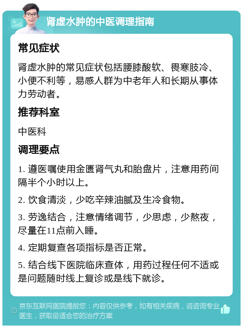 肾虚水肿的中医调理指南 常见症状 肾虚水肿的常见症状包括腰膝酸软、畏寒肢冷、小便不利等，易感人群为中老年人和长期从事体力劳动者。 推荐科室 中医科 调理要点 1. 遵医嘱使用金匮肾气丸和胎盘片，注意用药间隔半个小时以上。 2. 饮食清淡，少吃辛辣油腻及生冷食物。 3. 劳逸结合，注意情绪调节，少思虑，少熬夜，尽量在11点前入睡。 4. 定期复查各项指标是否正常。 5. 结合线下医院临床查体，用药过程任何不适或是问题随时线上复诊或是线下就诊。