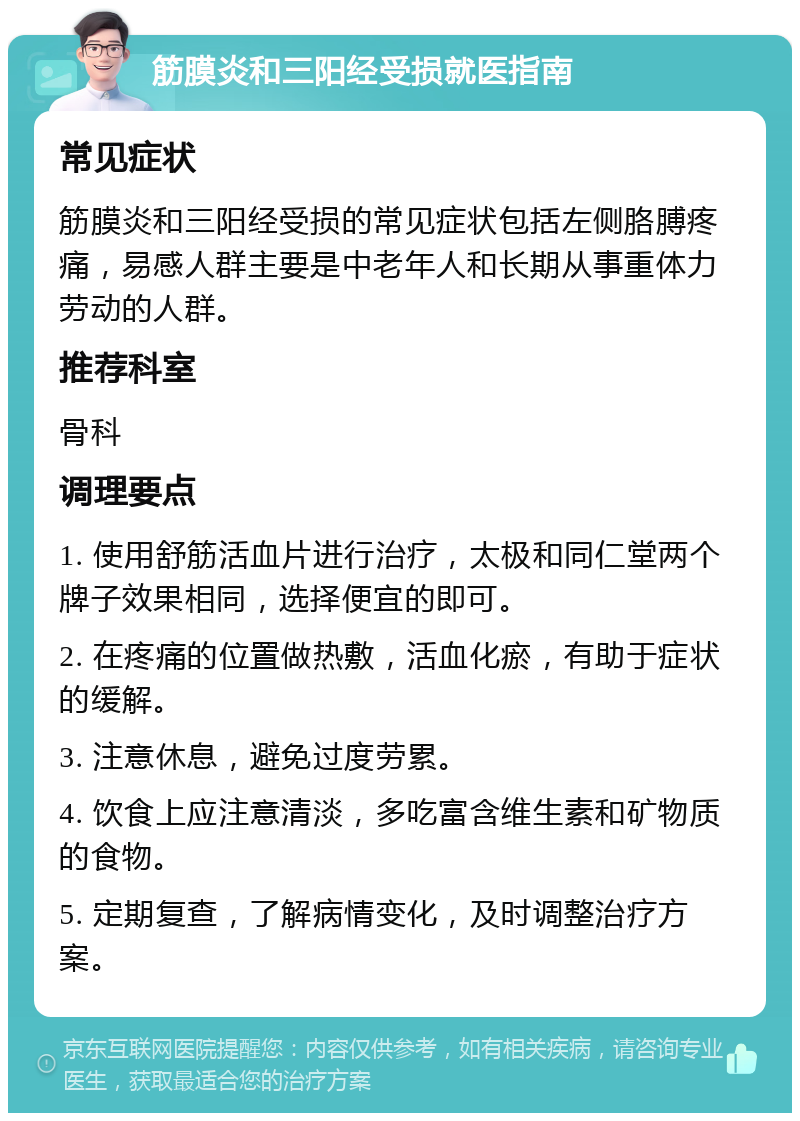 筋膜炎和三阳经受损就医指南 常见症状 筋膜炎和三阳经受损的常见症状包括左侧胳膊疼痛，易感人群主要是中老年人和长期从事重体力劳动的人群。 推荐科室 骨科 调理要点 1. 使用舒筋活血片进行治疗，太极和同仁堂两个牌子效果相同，选择便宜的即可。 2. 在疼痛的位置做热敷，活血化瘀，有助于症状的缓解。 3. 注意休息，避免过度劳累。 4. 饮食上应注意清淡，多吃富含维生素和矿物质的食物。 5. 定期复查，了解病情变化，及时调整治疗方案。