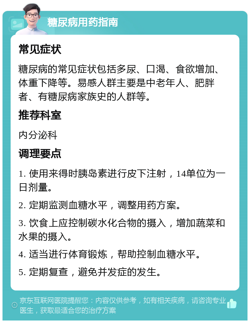 糖尿病用药指南 常见症状 糖尿病的常见症状包括多尿、口渴、食欲增加、体重下降等。易感人群主要是中老年人、肥胖者、有糖尿病家族史的人群等。 推荐科室 内分泌科 调理要点 1. 使用来得时胰岛素进行皮下注射，14单位为一日剂量。 2. 定期监测血糖水平，调整用药方案。 3. 饮食上应控制碳水化合物的摄入，增加蔬菜和水果的摄入。 4. 适当进行体育锻炼，帮助控制血糖水平。 5. 定期复查，避免并发症的发生。