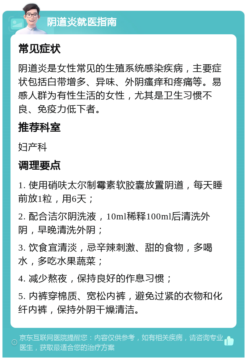 阴道炎就医指南 常见症状 阴道炎是女性常见的生殖系统感染疾病，主要症状包括白带增多、异味、外阴瘙痒和疼痛等。易感人群为有性生活的女性，尤其是卫生习惯不良、免疫力低下者。 推荐科室 妇产科 调理要点 1. 使用硝呋太尔制霉素软胶囊放置阴道，每天睡前放1粒，用6天； 2. 配合洁尔阴洗液，10ml稀释100ml后清洗外阴，早晚清洗外阴； 3. 饮食宜清淡，忌辛辣刺激、甜的食物，多喝水，多吃水果蔬菜； 4. 减少熬夜，保持良好的作息习惯； 5. 内裤穿棉质、宽松内裤，避免过紧的衣物和化纤内裤，保持外阴干燥清洁。