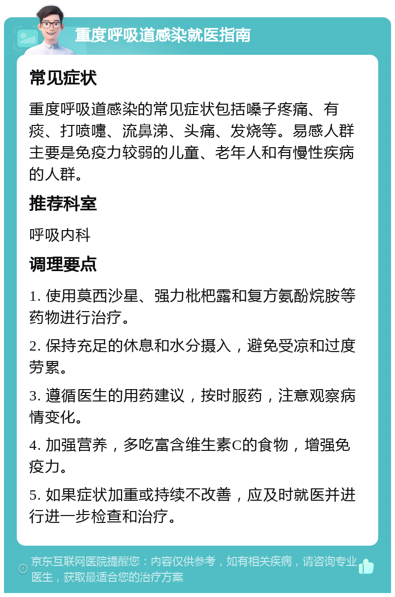 重度呼吸道感染就医指南 常见症状 重度呼吸道感染的常见症状包括嗓子疼痛、有痰、打喷嚏、流鼻涕、头痛、发烧等。易感人群主要是免疫力较弱的儿童、老年人和有慢性疾病的人群。 推荐科室 呼吸内科 调理要点 1. 使用莫西沙星、强力枇杷露和复方氨酚烷胺等药物进行治疗。 2. 保持充足的休息和水分摄入，避免受凉和过度劳累。 3. 遵循医生的用药建议，按时服药，注意观察病情变化。 4. 加强营养，多吃富含维生素C的食物，增强免疫力。 5. 如果症状加重或持续不改善，应及时就医并进行进一步检查和治疗。