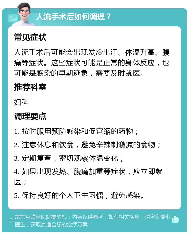 人流手术后如何调理？ 常见症状 人流手术后可能会出现发冷出汗、体温升高、腹痛等症状。这些症状可能是正常的身体反应，也可能是感染的早期迹象，需要及时就医。 推荐科室 妇科 调理要点 1. 按时服用预防感染和促宫缩的药物； 2. 注意休息和饮食，避免辛辣刺激凉的食物； 3. 定期复查，密切观察体温变化； 4. 如果出现发热、腹痛加重等症状，应立即就医； 5. 保持良好的个人卫生习惯，避免感染。