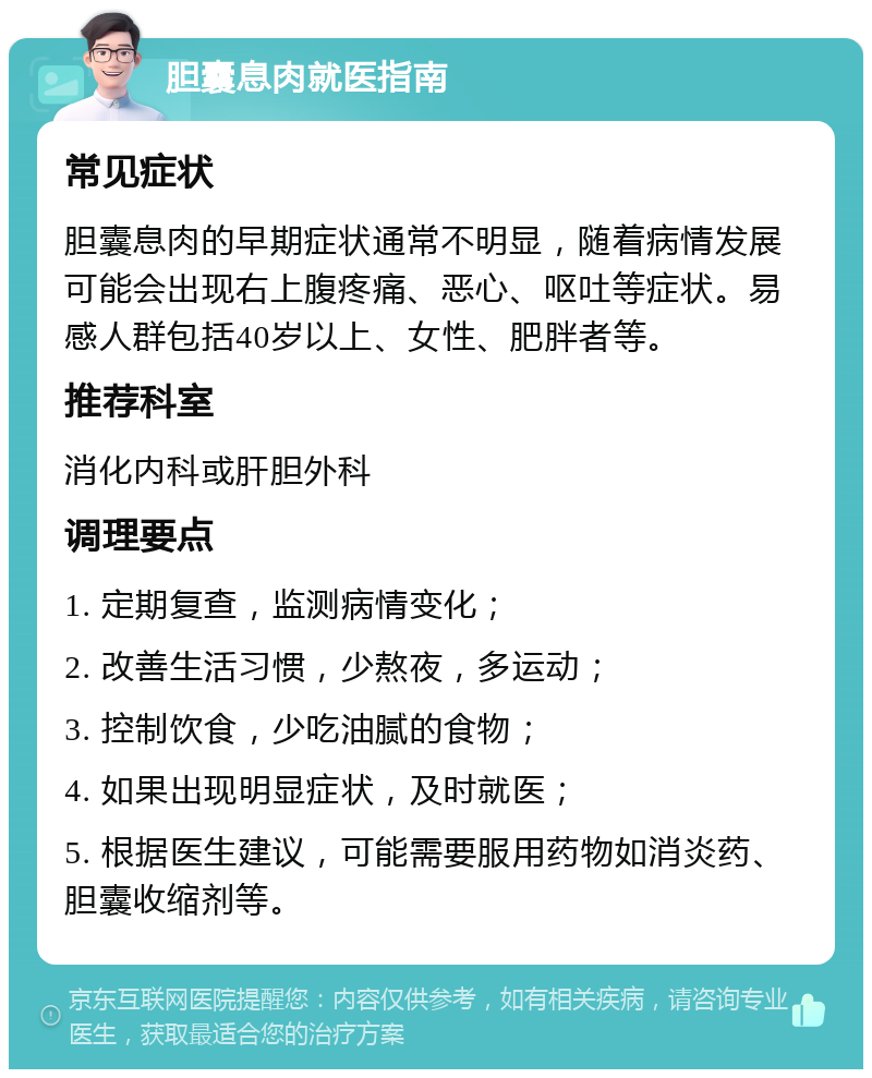 胆囊息肉就医指南 常见症状 胆囊息肉的早期症状通常不明显，随着病情发展可能会出现右上腹疼痛、恶心、呕吐等症状。易感人群包括40岁以上、女性、肥胖者等。 推荐科室 消化内科或肝胆外科 调理要点 1. 定期复查，监测病情变化； 2. 改善生活习惯，少熬夜，多运动； 3. 控制饮食，少吃油腻的食物； 4. 如果出现明显症状，及时就医； 5. 根据医生建议，可能需要服用药物如消炎药、胆囊收缩剂等。