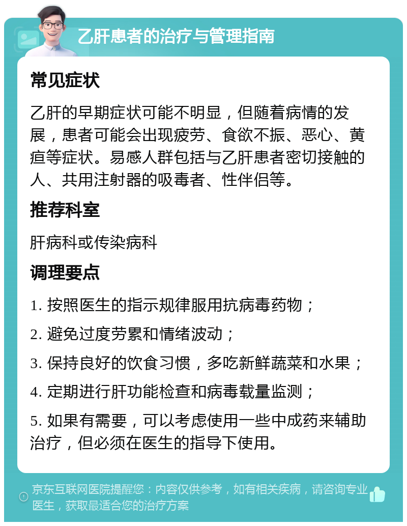 乙肝患者的治疗与管理指南 常见症状 乙肝的早期症状可能不明显，但随着病情的发展，患者可能会出现疲劳、食欲不振、恶心、黄疸等症状。易感人群包括与乙肝患者密切接触的人、共用注射器的吸毒者、性伴侣等。 推荐科室 肝病科或传染病科 调理要点 1. 按照医生的指示规律服用抗病毒药物； 2. 避免过度劳累和情绪波动； 3. 保持良好的饮食习惯，多吃新鲜蔬菜和水果； 4. 定期进行肝功能检查和病毒载量监测； 5. 如果有需要，可以考虑使用一些中成药来辅助治疗，但必须在医生的指导下使用。