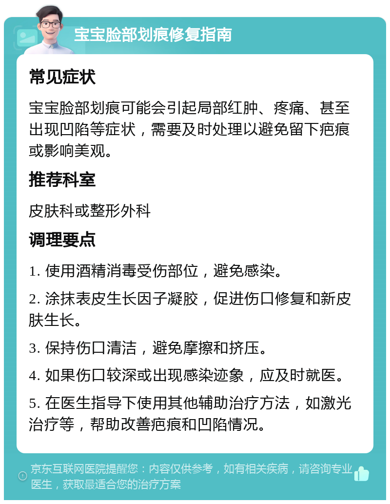 宝宝脸部划痕修复指南 常见症状 宝宝脸部划痕可能会引起局部红肿、疼痛、甚至出现凹陷等症状，需要及时处理以避免留下疤痕或影响美观。 推荐科室 皮肤科或整形外科 调理要点 1. 使用酒精消毒受伤部位，避免感染。 2. 涂抹表皮生长因子凝胶，促进伤口修复和新皮肤生长。 3. 保持伤口清洁，避免摩擦和挤压。 4. 如果伤口较深或出现感染迹象，应及时就医。 5. 在医生指导下使用其他辅助治疗方法，如激光治疗等，帮助改善疤痕和凹陷情况。