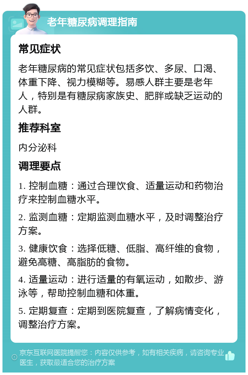 老年糖尿病调理指南 常见症状 老年糖尿病的常见症状包括多饮、多尿、口渴、体重下降、视力模糊等。易感人群主要是老年人，特别是有糖尿病家族史、肥胖或缺乏运动的人群。 推荐科室 内分泌科 调理要点 1. 控制血糖：通过合理饮食、适量运动和药物治疗来控制血糖水平。 2. 监测血糖：定期监测血糖水平，及时调整治疗方案。 3. 健康饮食：选择低糖、低脂、高纤维的食物，避免高糖、高脂肪的食物。 4. 适量运动：进行适量的有氧运动，如散步、游泳等，帮助控制血糖和体重。 5. 定期复查：定期到医院复查，了解病情变化，调整治疗方案。