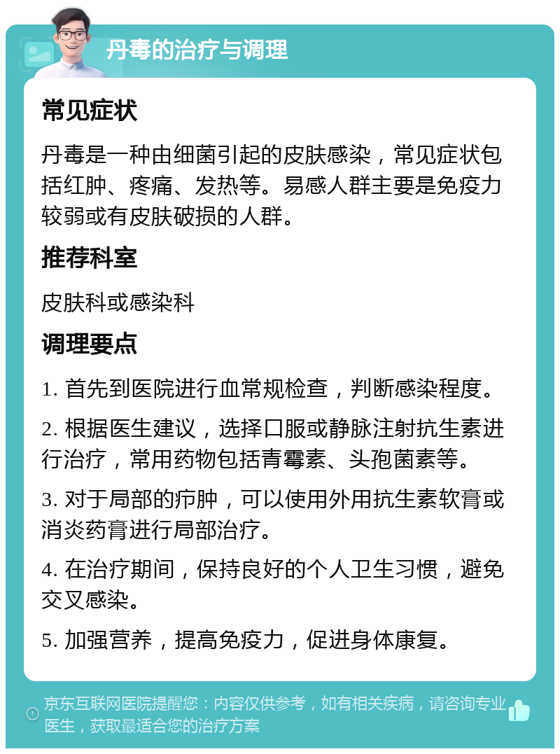 丹毒的治疗与调理 常见症状 丹毒是一种由细菌引起的皮肤感染，常见症状包括红肿、疼痛、发热等。易感人群主要是免疫力较弱或有皮肤破损的人群。 推荐科室 皮肤科或感染科 调理要点 1. 首先到医院进行血常规检查，判断感染程度。 2. 根据医生建议，选择口服或静脉注射抗生素进行治疗，常用药物包括青霉素、头孢菌素等。 3. 对于局部的疖肿，可以使用外用抗生素软膏或消炎药膏进行局部治疗。 4. 在治疗期间，保持良好的个人卫生习惯，避免交叉感染。 5. 加强营养，提高免疫力，促进身体康复。