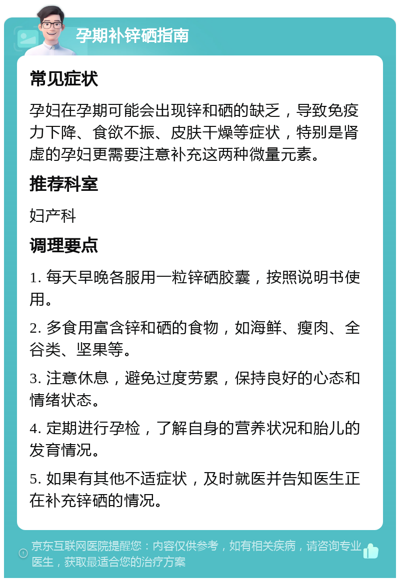 孕期补锌硒指南 常见症状 孕妇在孕期可能会出现锌和硒的缺乏，导致免疫力下降、食欲不振、皮肤干燥等症状，特别是肾虚的孕妇更需要注意补充这两种微量元素。 推荐科室 妇产科 调理要点 1. 每天早晚各服用一粒锌硒胶囊，按照说明书使用。 2. 多食用富含锌和硒的食物，如海鲜、瘦肉、全谷类、坚果等。 3. 注意休息，避免过度劳累，保持良好的心态和情绪状态。 4. 定期进行孕检，了解自身的营养状况和胎儿的发育情况。 5. 如果有其他不适症状，及时就医并告知医生正在补充锌硒的情况。