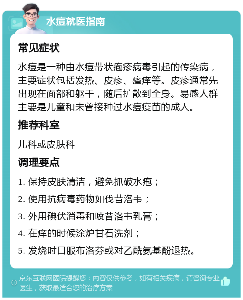 水痘就医指南 常见症状 水痘是一种由水痘带状疱疹病毒引起的传染病，主要症状包括发热、皮疹、瘙痒等。皮疹通常先出现在面部和躯干，随后扩散到全身。易感人群主要是儿童和未曾接种过水痘疫苗的成人。 推荐科室 儿科或皮肤科 调理要点 1. 保持皮肤清洁，避免抓破水疱； 2. 使用抗病毒药物如伐昔洛韦； 3. 外用碘伏消毒和喷昔洛韦乳膏； 4. 在痒的时候涂炉甘石洗剂； 5. 发烧时口服布洛芬或对乙酰氨基酚退热。