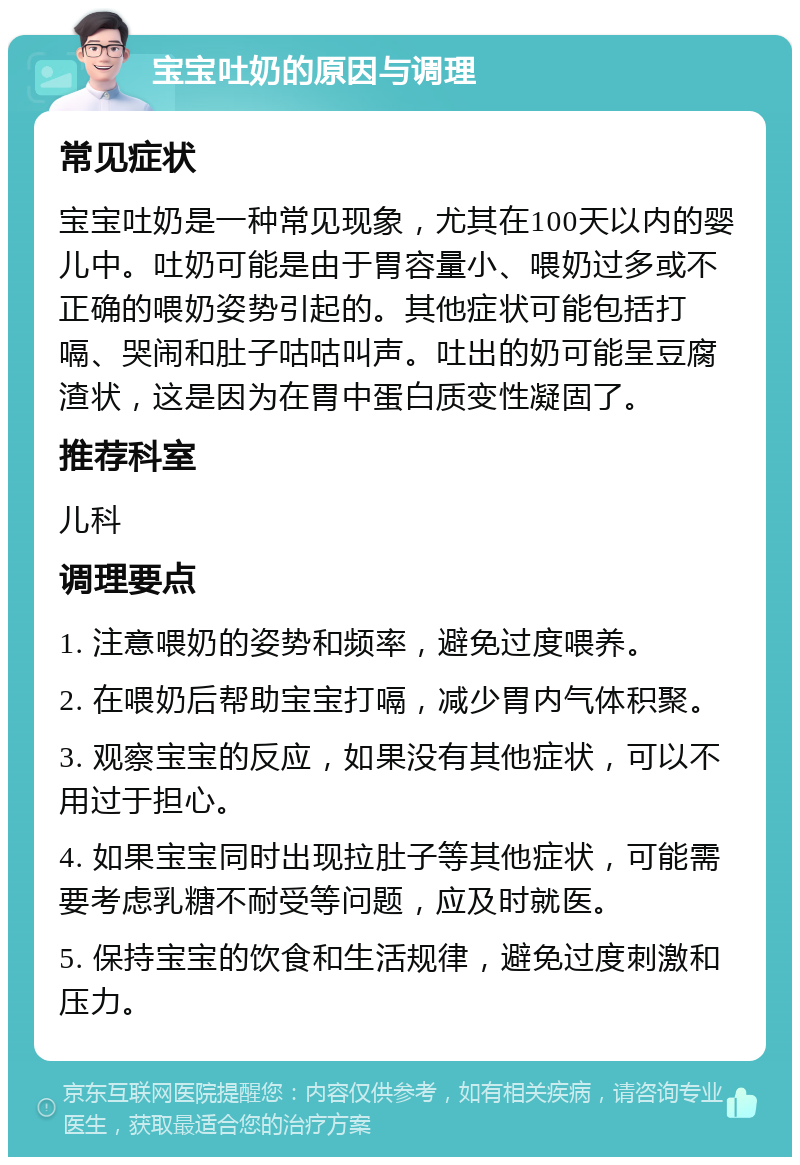 宝宝吐奶的原因与调理 常见症状 宝宝吐奶是一种常见现象，尤其在100天以内的婴儿中。吐奶可能是由于胃容量小、喂奶过多或不正确的喂奶姿势引起的。其他症状可能包括打嗝、哭闹和肚子咕咕叫声。吐出的奶可能呈豆腐渣状，这是因为在胃中蛋白质变性凝固了。 推荐科室 儿科 调理要点 1. 注意喂奶的姿势和频率，避免过度喂养。 2. 在喂奶后帮助宝宝打嗝，减少胃内气体积聚。 3. 观察宝宝的反应，如果没有其他症状，可以不用过于担心。 4. 如果宝宝同时出现拉肚子等其他症状，可能需要考虑乳糖不耐受等问题，应及时就医。 5. 保持宝宝的饮食和生活规律，避免过度刺激和压力。