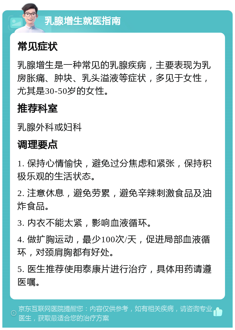 乳腺增生就医指南 常见症状 乳腺增生是一种常见的乳腺疾病，主要表现为乳房胀痛、肿块、乳头溢液等症状，多见于女性，尤其是30-50岁的女性。 推荐科室 乳腺外科或妇科 调理要点 1. 保持心情愉快，避免过分焦虑和紧张，保持积极乐观的生活状态。 2. 注意休息，避免劳累，避免辛辣刺激食品及油炸食品。 3. 内衣不能太紧，影响血液循环。 4. 做扩胸运动，最少100次/天，促进局部血液循环，对颈肩胸都有好处。 5. 医生推荐使用泰康片进行治疗，具体用药请遵医嘱。