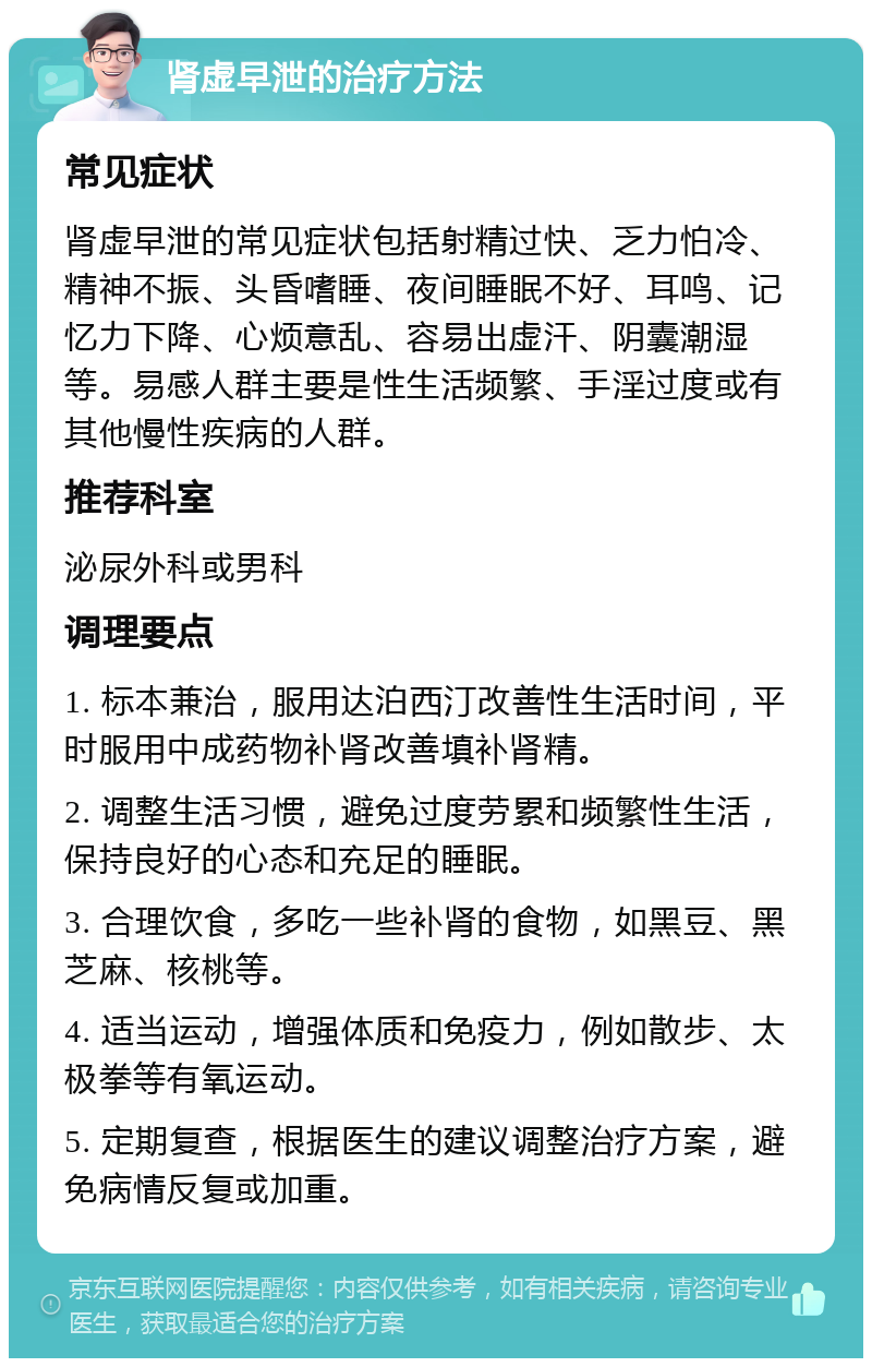 肾虚早泄的治疗方法 常见症状 肾虚早泄的常见症状包括射精过快、乏力怕冷、精神不振、头昏嗜睡、夜间睡眠不好、耳鸣、记忆力下降、心烦意乱、容易出虚汗、阴囊潮湿等。易感人群主要是性生活频繁、手淫过度或有其他慢性疾病的人群。 推荐科室 泌尿外科或男科 调理要点 1. 标本兼治，服用达泊西汀改善性生活时间，平时服用中成药物补肾改善填补肾精。 2. 调整生活习惯，避免过度劳累和频繁性生活，保持良好的心态和充足的睡眠。 3. 合理饮食，多吃一些补肾的食物，如黑豆、黑芝麻、核桃等。 4. 适当运动，增强体质和免疫力，例如散步、太极拳等有氧运动。 5. 定期复查，根据医生的建议调整治疗方案，避免病情反复或加重。