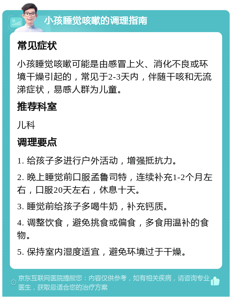 小孩睡觉咳嗽的调理指南 常见症状 小孩睡觉咳嗽可能是由感冒上火、消化不良或环境干燥引起的，常见于2-3天内，伴随干咳和无流涕症状，易感人群为儿童。 推荐科室 儿科 调理要点 1. 给孩子多进行户外活动，增强抵抗力。 2. 晚上睡觉前口服孟鲁司特，连续补充1-2个月左右，口服20天左右，休息十天。 3. 睡觉前给孩子多喝牛奶，补充钙质。 4. 调整饮食，避免挑食或偏食，多食用温补的食物。 5. 保持室内湿度适宜，避免环境过于干燥。