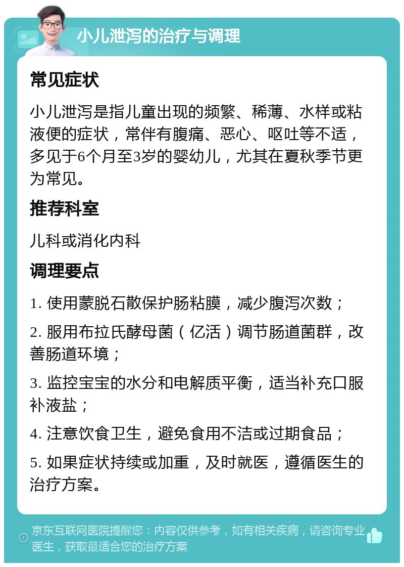 小儿泄泻的治疗与调理 常见症状 小儿泄泻是指儿童出现的频繁、稀薄、水样或粘液便的症状，常伴有腹痛、恶心、呕吐等不适，多见于6个月至3岁的婴幼儿，尤其在夏秋季节更为常见。 推荐科室 儿科或消化内科 调理要点 1. 使用蒙脱石散保护肠粘膜，减少腹泻次数； 2. 服用布拉氏酵母菌（亿活）调节肠道菌群，改善肠道环境； 3. 监控宝宝的水分和电解质平衡，适当补充口服补液盐； 4. 注意饮食卫生，避免食用不洁或过期食品； 5. 如果症状持续或加重，及时就医，遵循医生的治疗方案。