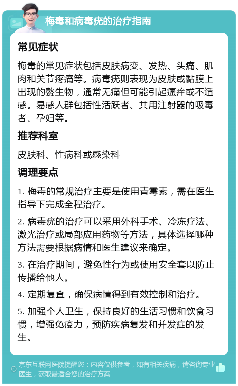 梅毒和病毒疣的治疗指南 常见症状 梅毒的常见症状包括皮肤病变、发热、头痛、肌肉和关节疼痛等。病毒疣则表现为皮肤或黏膜上出现的赘生物，通常无痛但可能引起瘙痒或不适感。易感人群包括性活跃者、共用注射器的吸毒者、孕妇等。 推荐科室 皮肤科、性病科或感染科 调理要点 1. 梅毒的常规治疗主要是使用青霉素，需在医生指导下完成全程治疗。 2. 病毒疣的治疗可以采用外科手术、冷冻疗法、激光治疗或局部应用药物等方法，具体选择哪种方法需要根据病情和医生建议来确定。 3. 在治疗期间，避免性行为或使用安全套以防止传播给他人。 4. 定期复查，确保病情得到有效控制和治疗。 5. 加强个人卫生，保持良好的生活习惯和饮食习惯，增强免疫力，预防疾病复发和并发症的发生。