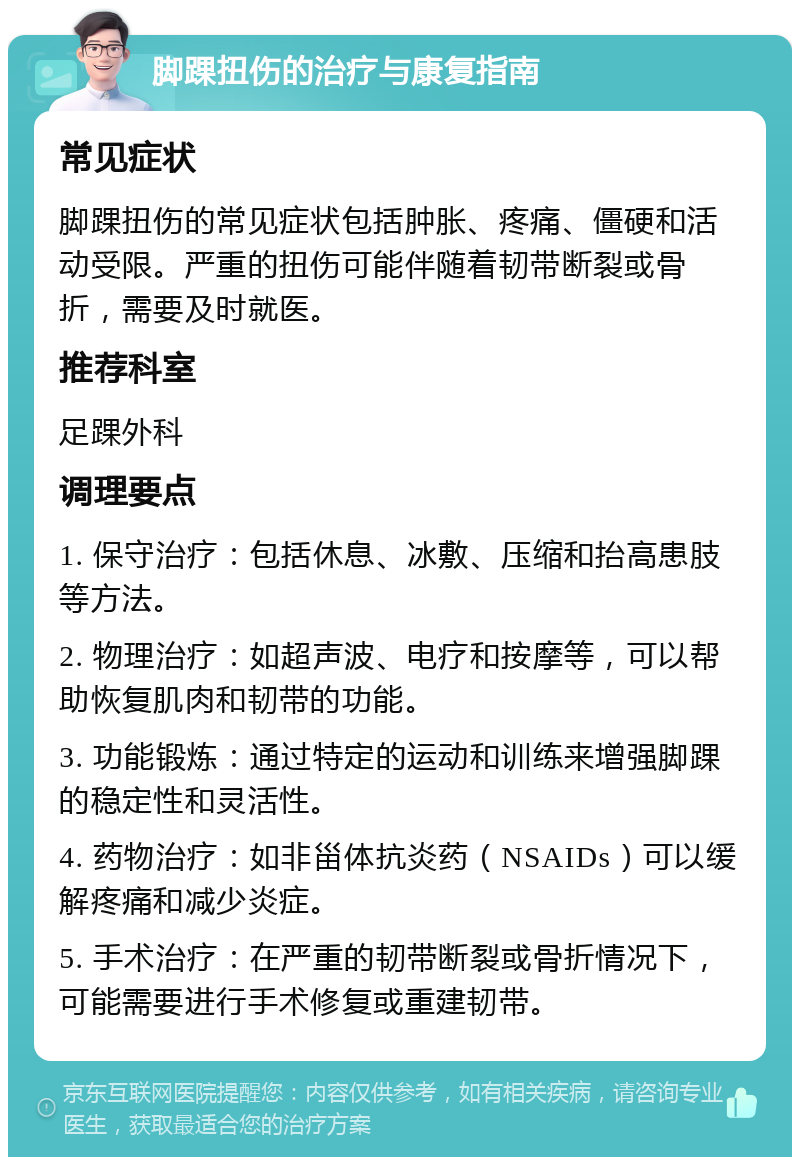 脚踝扭伤的治疗与康复指南 常见症状 脚踝扭伤的常见症状包括肿胀、疼痛、僵硬和活动受限。严重的扭伤可能伴随着韧带断裂或骨折，需要及时就医。 推荐科室 足踝外科 调理要点 1. 保守治疗：包括休息、冰敷、压缩和抬高患肢等方法。 2. 物理治疗：如超声波、电疗和按摩等，可以帮助恢复肌肉和韧带的功能。 3. 功能锻炼：通过特定的运动和训练来增强脚踝的稳定性和灵活性。 4. 药物治疗：如非甾体抗炎药（NSAIDs）可以缓解疼痛和减少炎症。 5. 手术治疗：在严重的韧带断裂或骨折情况下，可能需要进行手术修复或重建韧带。