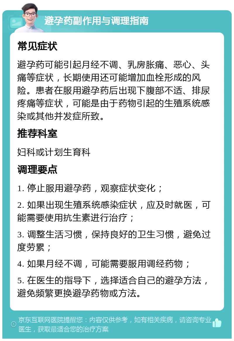 避孕药副作用与调理指南 常见症状 避孕药可能引起月经不调、乳房胀痛、恶心、头痛等症状，长期使用还可能增加血栓形成的风险。患者在服用避孕药后出现下腹部不适、排尿疼痛等症状，可能是由于药物引起的生殖系统感染或其他并发症所致。 推荐科室 妇科或计划生育科 调理要点 1. 停止服用避孕药，观察症状变化； 2. 如果出现生殖系统感染症状，应及时就医，可能需要使用抗生素进行治疗； 3. 调整生活习惯，保持良好的卫生习惯，避免过度劳累； 4. 如果月经不调，可能需要服用调经药物； 5. 在医生的指导下，选择适合自己的避孕方法，避免频繁更换避孕药物或方法。