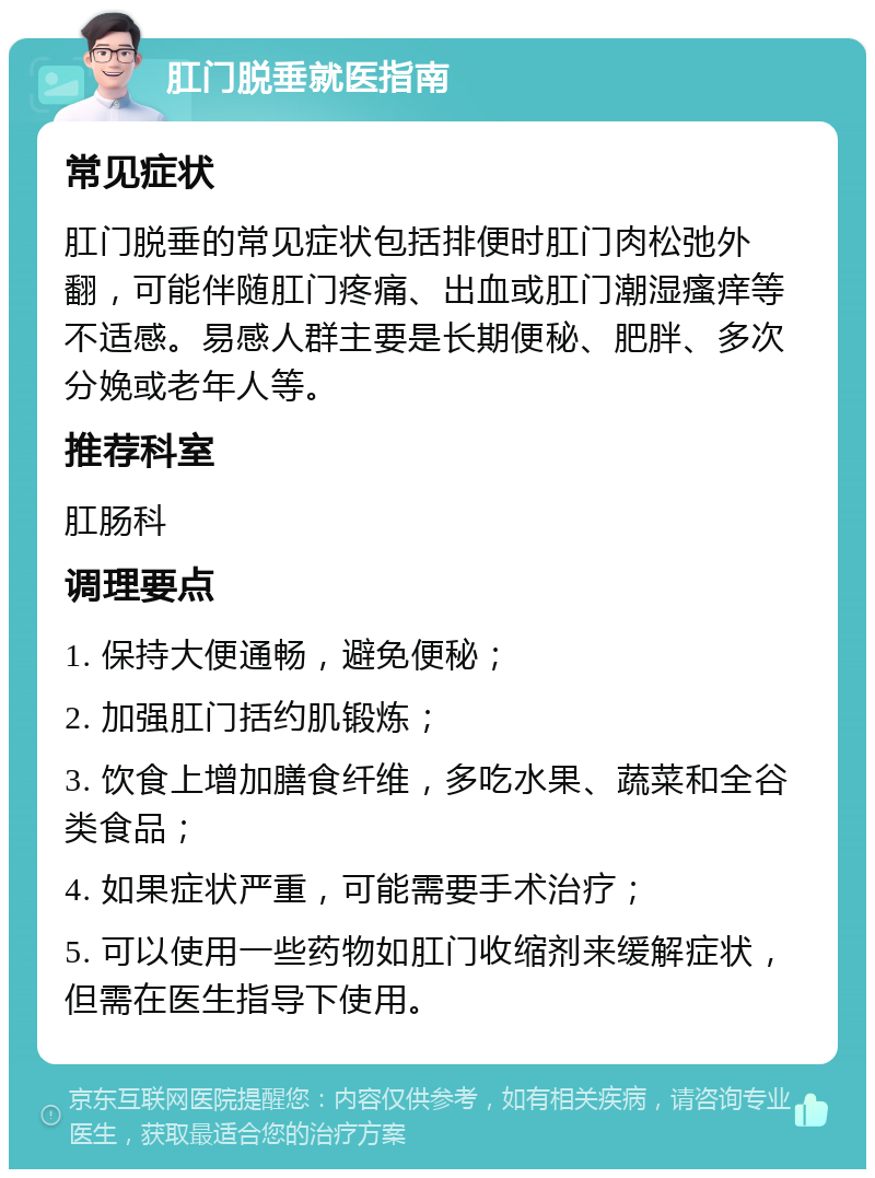 肛门脱垂就医指南 常见症状 肛门脱垂的常见症状包括排便时肛门肉松弛外翻，可能伴随肛门疼痛、出血或肛门潮湿瘙痒等不适感。易感人群主要是长期便秘、肥胖、多次分娩或老年人等。 推荐科室 肛肠科 调理要点 1. 保持大便通畅，避免便秘； 2. 加强肛门括约肌锻炼； 3. 饮食上增加膳食纤维，多吃水果、蔬菜和全谷类食品； 4. 如果症状严重，可能需要手术治疗； 5. 可以使用一些药物如肛门收缩剂来缓解症状，但需在医生指导下使用。