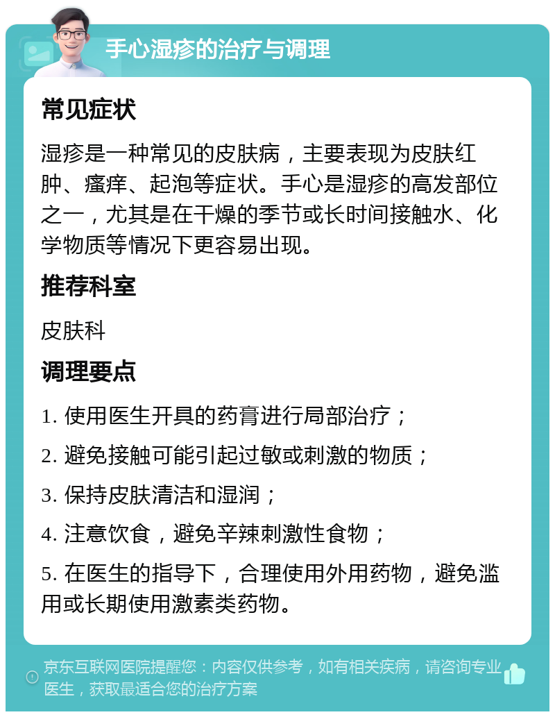 手心湿疹的治疗与调理 常见症状 湿疹是一种常见的皮肤病，主要表现为皮肤红肿、瘙痒、起泡等症状。手心是湿疹的高发部位之一，尤其是在干燥的季节或长时间接触水、化学物质等情况下更容易出现。 推荐科室 皮肤科 调理要点 1. 使用医生开具的药膏进行局部治疗； 2. 避免接触可能引起过敏或刺激的物质； 3. 保持皮肤清洁和湿润； 4. 注意饮食，避免辛辣刺激性食物； 5. 在医生的指导下，合理使用外用药物，避免滥用或长期使用激素类药物。