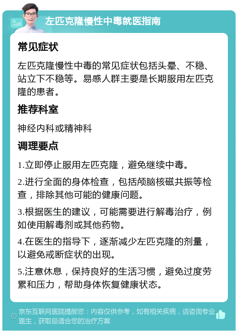 左匹克隆慢性中毒就医指南 常见症状 左匹克隆慢性中毒的常见症状包括头晕、不稳、站立下不稳等。易感人群主要是长期服用左匹克隆的患者。 推荐科室 神经内科或精神科 调理要点 1.立即停止服用左匹克隆，避免继续中毒。 2.进行全面的身体检查，包括颅脑核磁共振等检查，排除其他可能的健康问题。 3.根据医生的建议，可能需要进行解毒治疗，例如使用解毒剂或其他药物。 4.在医生的指导下，逐渐减少左匹克隆的剂量，以避免戒断症状的出现。 5.注意休息，保持良好的生活习惯，避免过度劳累和压力，帮助身体恢复健康状态。