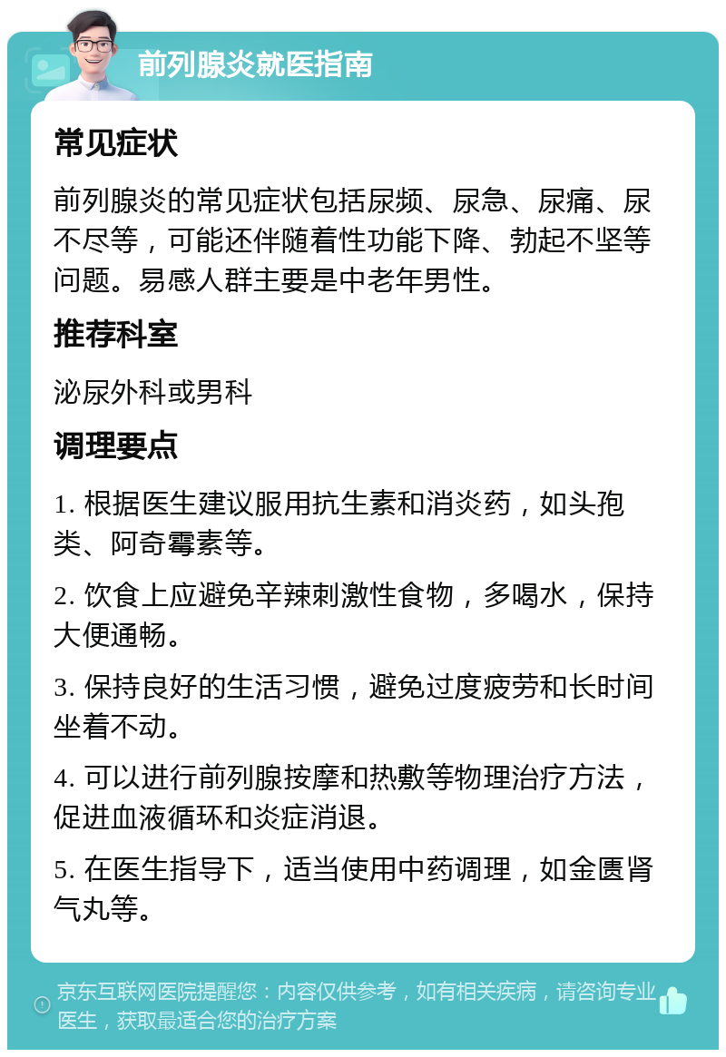 前列腺炎就医指南 常见症状 前列腺炎的常见症状包括尿频、尿急、尿痛、尿不尽等，可能还伴随着性功能下降、勃起不坚等问题。易感人群主要是中老年男性。 推荐科室 泌尿外科或男科 调理要点 1. 根据医生建议服用抗生素和消炎药，如头孢类、阿奇霉素等。 2. 饮食上应避免辛辣刺激性食物，多喝水，保持大便通畅。 3. 保持良好的生活习惯，避免过度疲劳和长时间坐着不动。 4. 可以进行前列腺按摩和热敷等物理治疗方法，促进血液循环和炎症消退。 5. 在医生指导下，适当使用中药调理，如金匮肾气丸等。